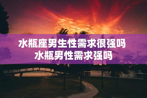 水瓶座男生性需求很强吗 水瓶男性需求强吗