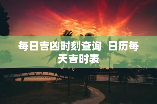 每日吉凶时刻查询  日历每天吉时表