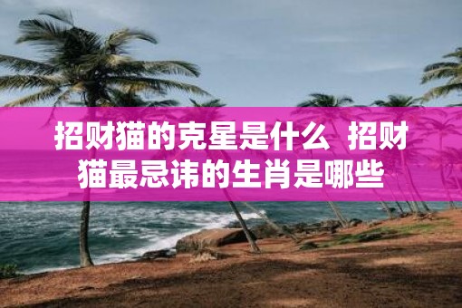 招财猫的克星是什么  招财猫最忌讳的生肖是哪些