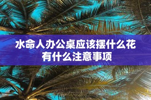 水命人办公桌应该摆什么花 有什么注意事项