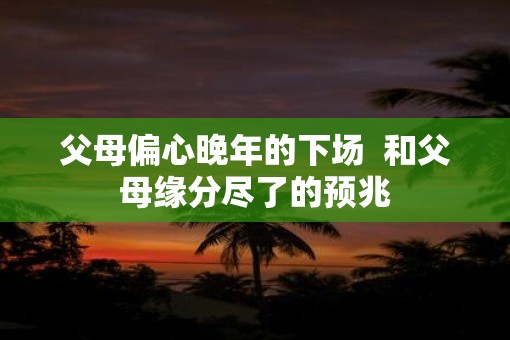 父母偏心晚年的下场  和父母缘分尽了的预兆