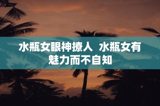 水瓶女眼神撩人  水瓶女有魅力而不自知