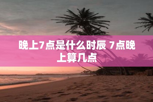 晚上7点是什么时辰 7点晚上算几点