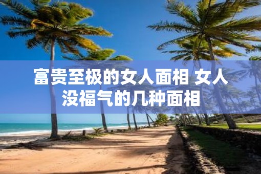 富贵至极的女人面相 女人没福气的几种面相