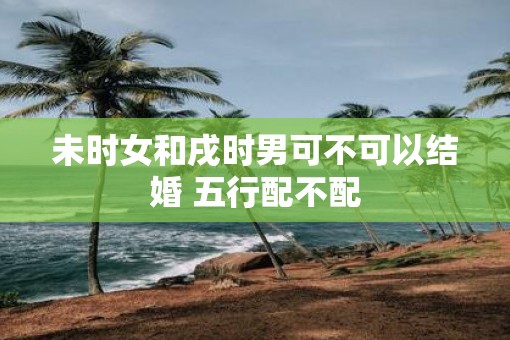 未时女和戌时男可不可以结婚 五行配不配