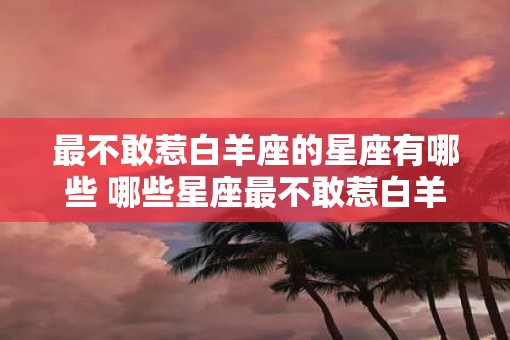 最不敢惹白羊座的星座有哪些 哪些星座最不敢惹白羊座