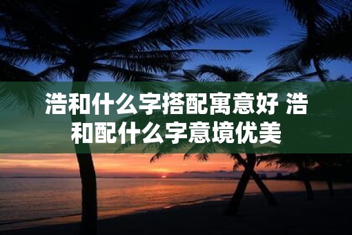 浩和什么字搭配寓意好 浩和配什么字意境优美
