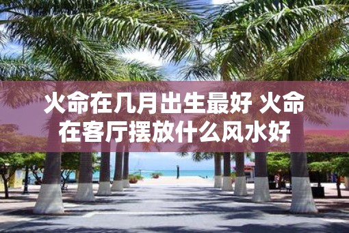 火命在几月出生最好 火命在客厅摆放什么风水好