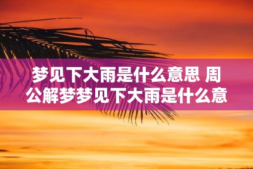 梦见下大雨是什么意思 周公解梦梦见下大雨是什么意思