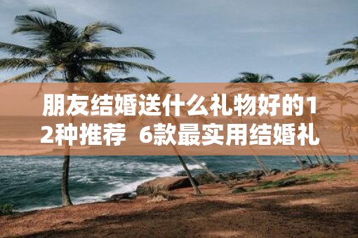 朋友结婚送什么礼物好的12种推荐  6款最实用结婚礼物推荐