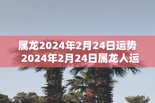 属龙2024年2月24日运势  2024年2月24日属龙人运势详解