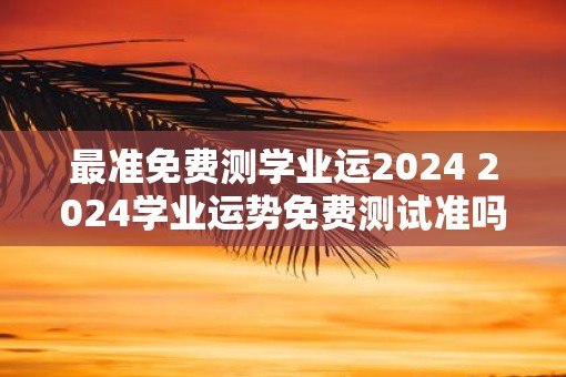 最准免费测学业运2025 2025学业运势免费测试准吗