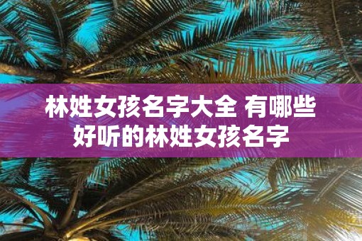 林姓女孩名字大全 有哪些好听的林姓女孩名字