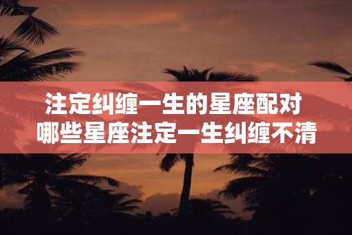 注定纠缠一生的星座配对 哪些星座注定一生纠缠不清