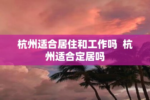 杭州适合居住和工作吗  杭州适合定居吗