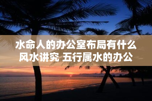 水命人的办公室布局有什么风水讲究 五行属水的办公室怎么布置