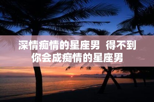 深情痴情的星座男  得不到你会成痴情的星座男