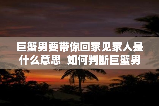 巨蟹男要带你回家见家人是什么意思  如何判断巨蟹男喜欢你