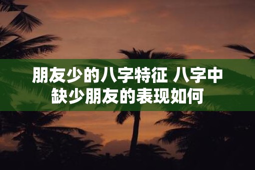 朋友少的八字特征 八字中缺少朋友的表现如何