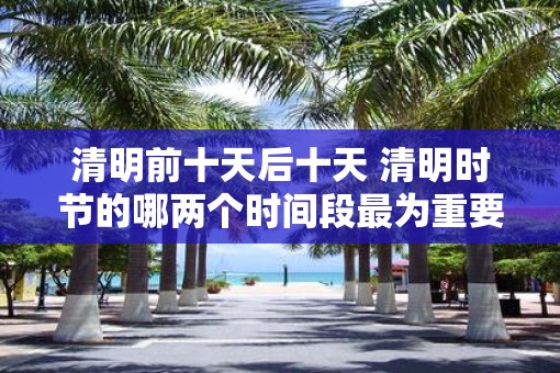 清明前十天后十天 清明时节的哪两个时间段最为重要