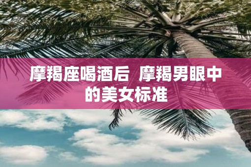 摩羯座喝酒后  摩羯男眼中的美女标准