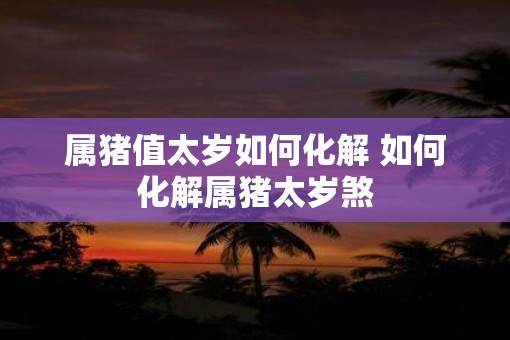 属猪值太岁如何化解 如何化解属猪太岁煞