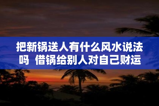 把新锅送人有什么风水说法吗  借锅给别人对自己财运好吗