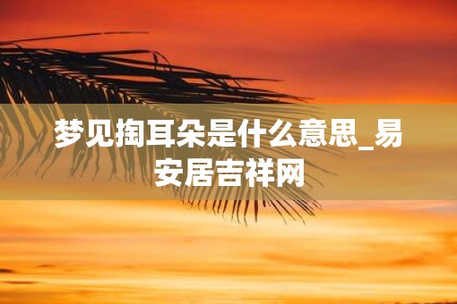 梦见掏耳朵是什么意思_易安居吉祥网
