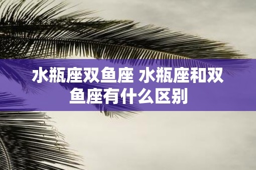 水瓶座双鱼座 水瓶座和双鱼座有什么区别