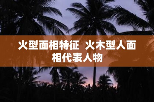 火型面相特征  火木型人面相代表人物
