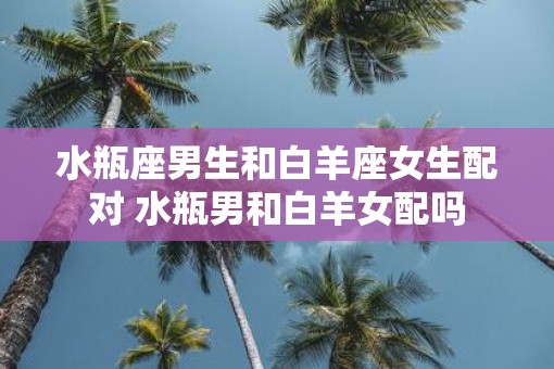 水瓶座男生和白羊座女生配对 水瓶男和白羊女配吗