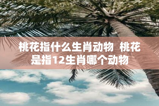 桃花指什么生肖动物  桃花是指12生肖哪个动物