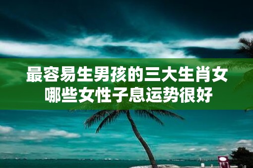 最容易生男孩的三大生肖女 哪些女性子息运势很好