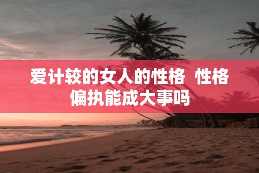 爱计较的女人的性格  性格偏执能成大事吗