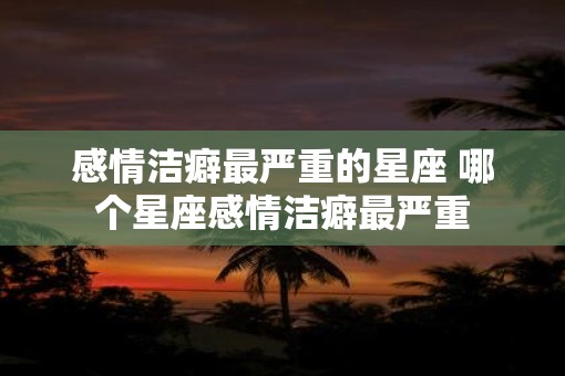 感情洁癖最严重的星座 哪个星座感情洁癖最严重