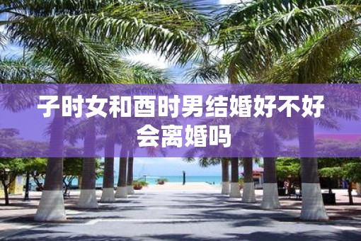 子时女和酉时男结婚好不好 会离婚吗