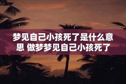 梦见自己小孩死了是什么意思 做梦梦见自己小孩死了好不好