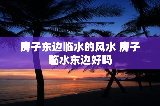 房子东边临水的风水 房子临水东边好吗