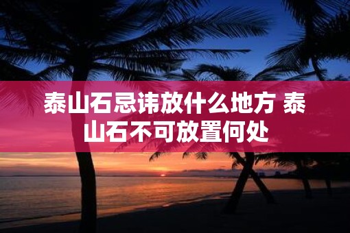泰山石忌讳放什么地方 泰山石不可放置何处