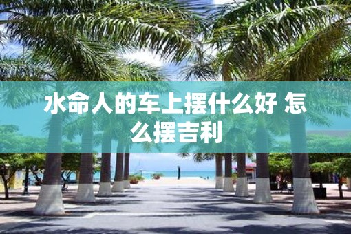水命人的车上摆什么好 怎么摆吉利