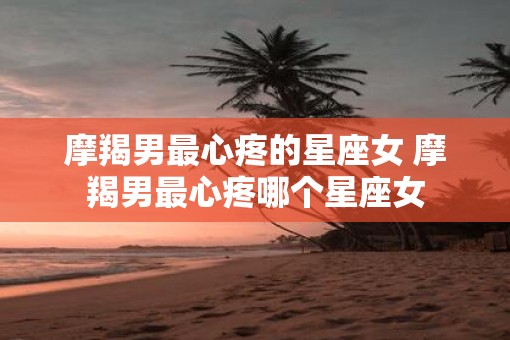 摩羯男最心疼的星座女 摩羯男最心疼哪个星座女