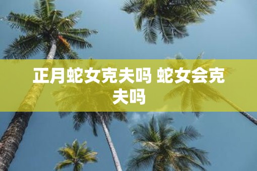 正月蛇女克夫吗 蛇女会克夫吗