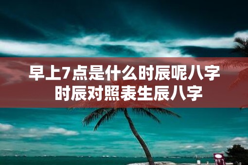 早上7点是什么时辰呢八字  时辰对照表生辰八字