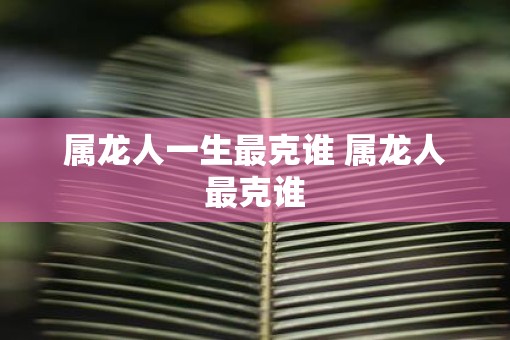 属龙人一生最克谁 属龙人最克谁