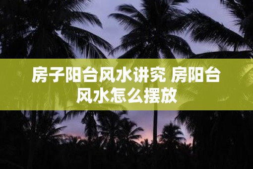 房子阳台风水讲究 房阳台风水怎么摆放