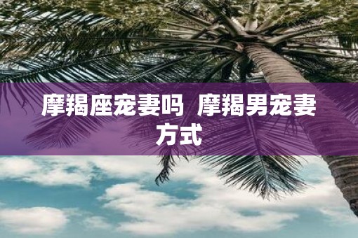 摩羯座宠妻吗  摩羯男宠妻方式