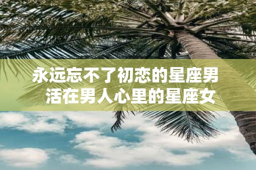 永远忘不了初恋的星座男  活在男人心里的星座女