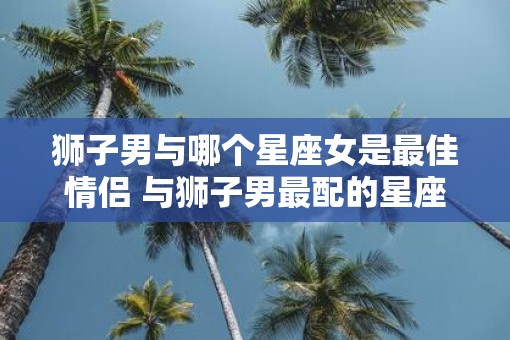 狮子男与哪个星座女是最佳情侣 与狮子男最配的星座女