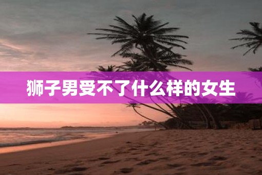狮子男受不了什么样的女生