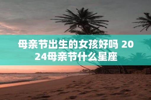 母亲节出生的女孩好吗 2025母亲节什么星座